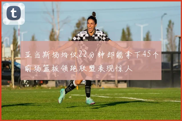亚当斯场均仅22分钟却能拿下45个前场篮板领跑联盟表现惊人