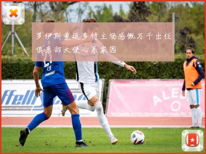 罗伊斯重返多特主场感慨万千出任俱乐部大使心系家园