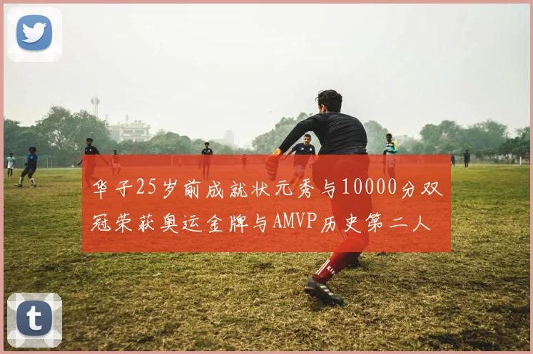华子25岁前成就状元秀与10000分双冠荣获奥运金牌与AMVP历史第二人比肩老詹
