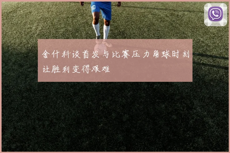舍什科谈首发与比赛压力角球时刻让胜利变得艰难