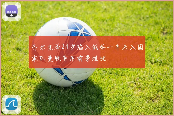 齐尔克泽24岁陷入低谷一年未入国家队曼联弃用前景堪忧