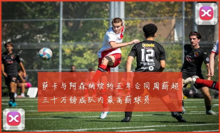 萨卡与阿森纳续约五年合同周薪超三十万镑成队内最高薪球员
