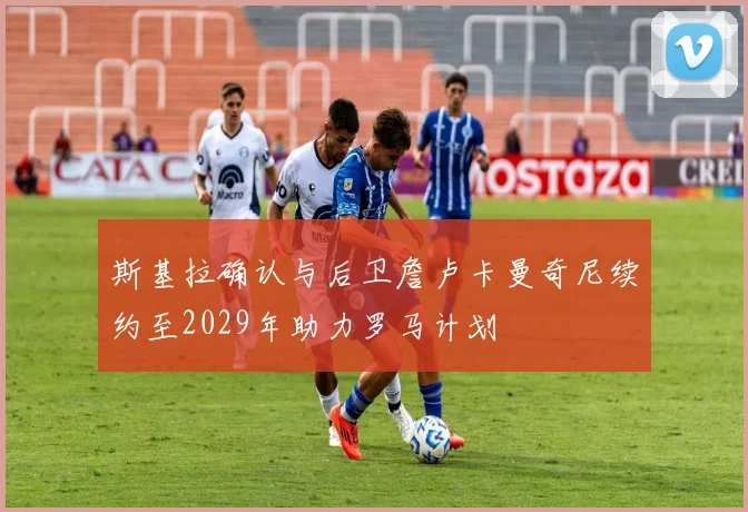 斯基拉确认与后卫詹卢卡曼奇尼续约至2029年助力罗马计划